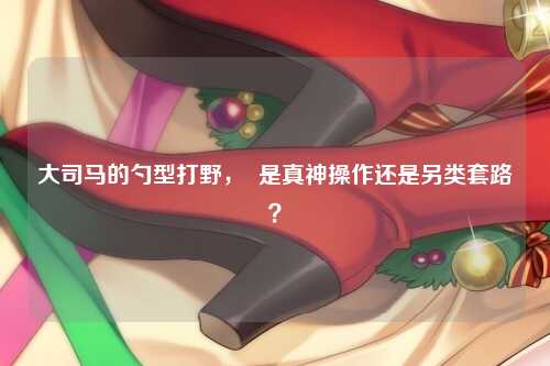 大司马的勺型打野，  是真神操作还是另类套路？