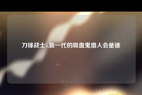 刀锋战士5,新一代的吸血鬼猎人会是谁