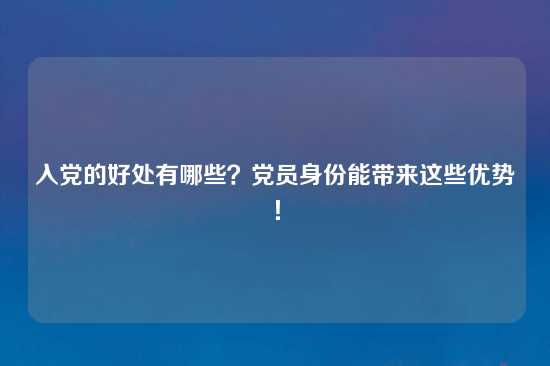 入党的好处有哪些？党员身份能带来这些优势！