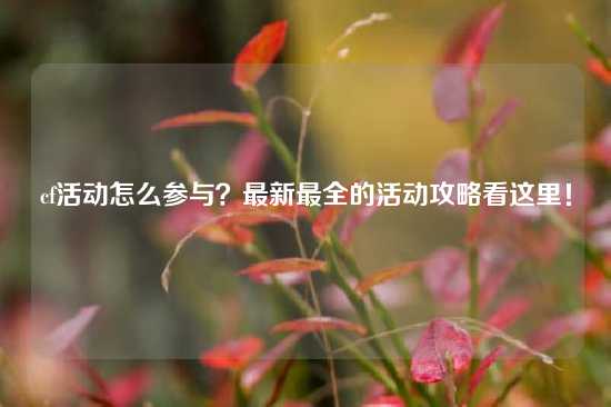 cf活动怎么参与？最新最全的活动攻略看这里！