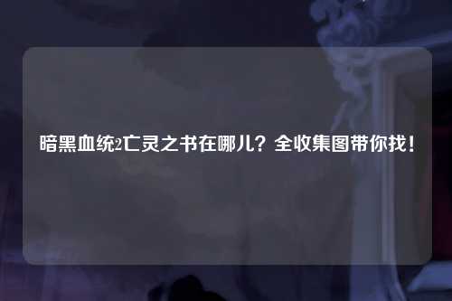 暗黑血统2亡灵之书在哪儿？全收集图带你找！