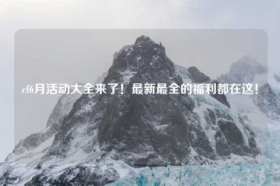 cf6月活动大全来了！最新最全的福利都在这！