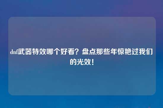 dnf武器特效哪个好看？盘点那些年惊艳过我们的光效！