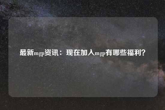 最新mgp资讯：现在加入mgp有哪些福利？