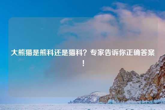 大熊猫是熊科还是猫科？专家告诉你正确答案！
