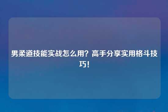 男柔道技能实战怎么用？高手分享实用格斗技巧！