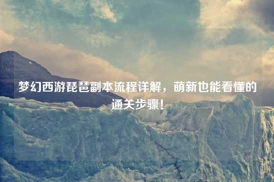 梦幻西游琵琶副本流程详解，萌新也能看懂的通关步骤！