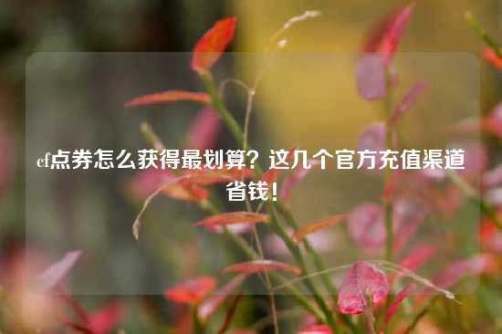 cf点券怎么获得最划算？这几个官方充值渠道省钱！
