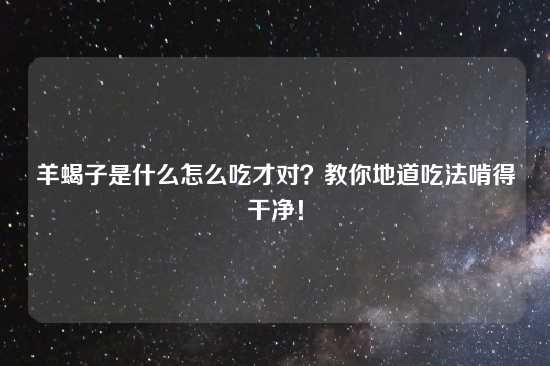 羊蝎子是什么怎么吃才对？教你地道吃法啃得干净！