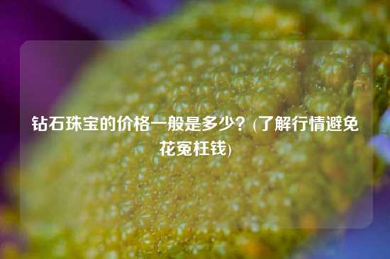 钻石珠宝的价格一般是多少？(了解行情避免花冤枉钱)