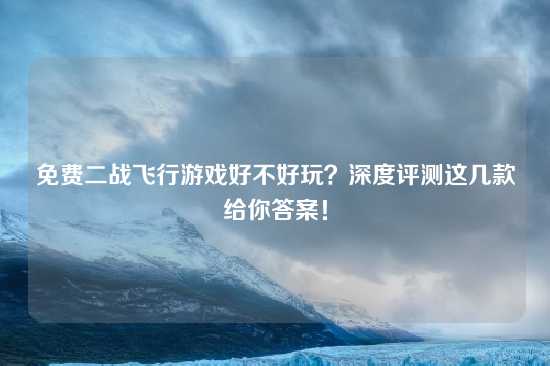 免费二战飞行游戏好不好玩？深度评测这几款给你答案！