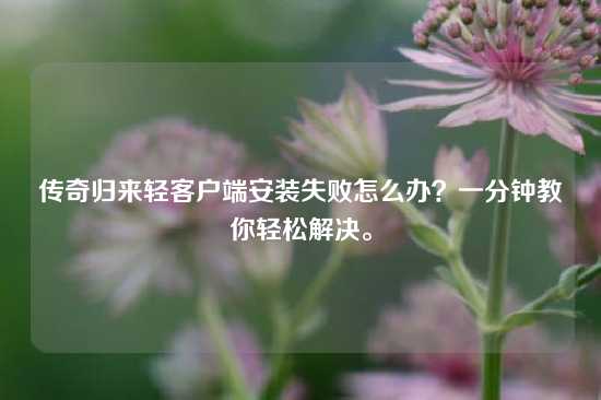 传奇归来轻客户端安装失败怎么办？一分钟教你轻松解决。