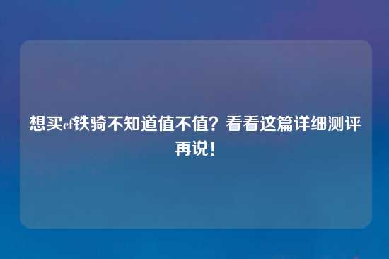 想买cf铁骑不知道值不值？看看这篇详细测评再说！