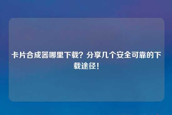 卡片合成器哪里下载？分享几个安全可靠的下载途径！