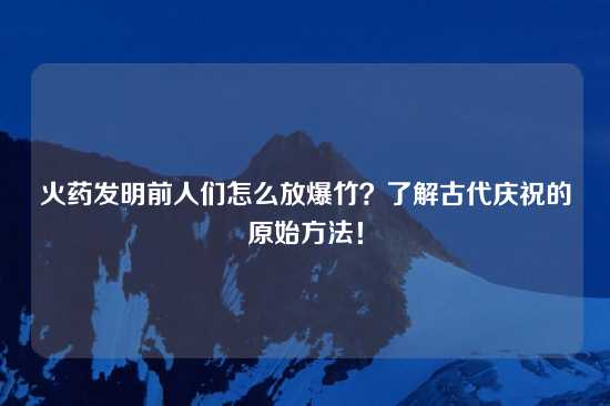 火药发明前人们怎么放爆竹？了解古代庆祝的原始方法！