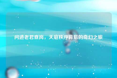 问道老君查岗，天庭秩序背后的奇幻之旅