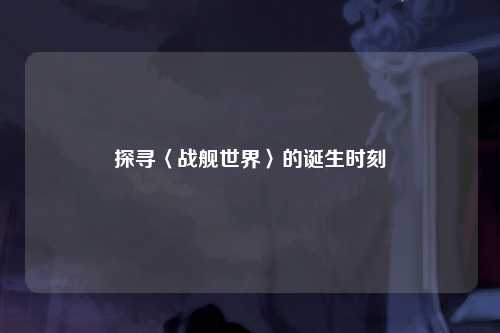 探寻〈战舰世界〉的诞生时刻