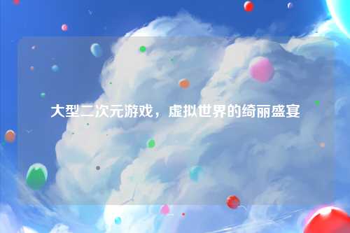 大型二次元游戏，虚拟世界的绮丽盛宴