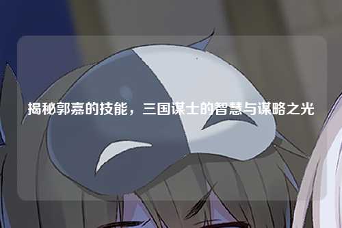 揭秘郭嘉的技能，三国谋士的智慧与谋略之光