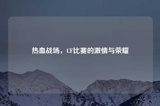 热血战场，CF比赛的激情与荣耀