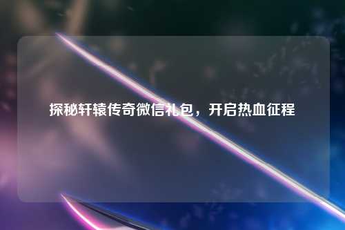 探秘轩辕传奇微信礼包，开启热血征程