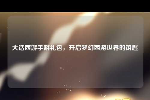大话西游手游礼包，开启梦幻西游世界的钥匙