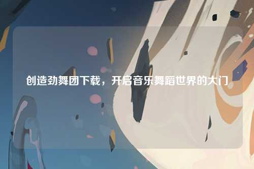 创造劲舞团下载，开启音乐舞蹈世界的大门