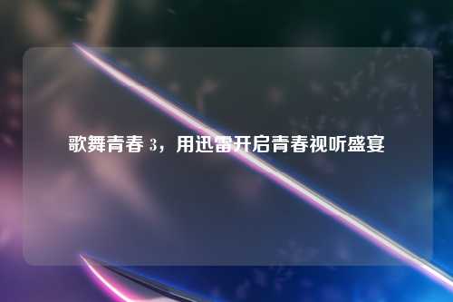 歌舞青春 3，用迅雷开启青春视听盛宴