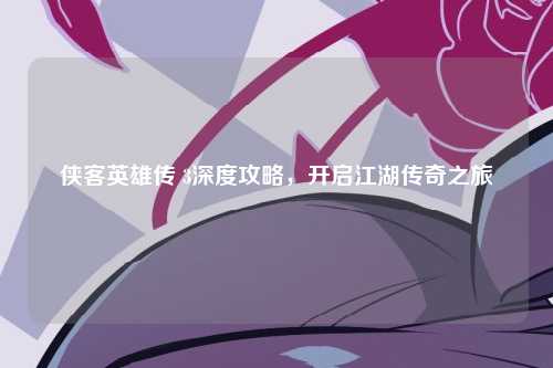 侠客英雄传 3深度攻略，开启江湖传奇之旅