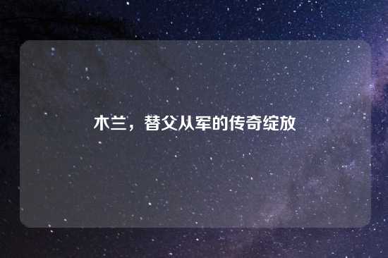 木兰，替父从军的传奇绽放
