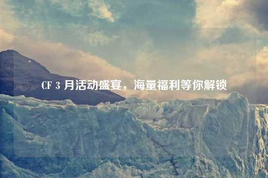 CF 3 月活动盛宴，海量福利等你解锁