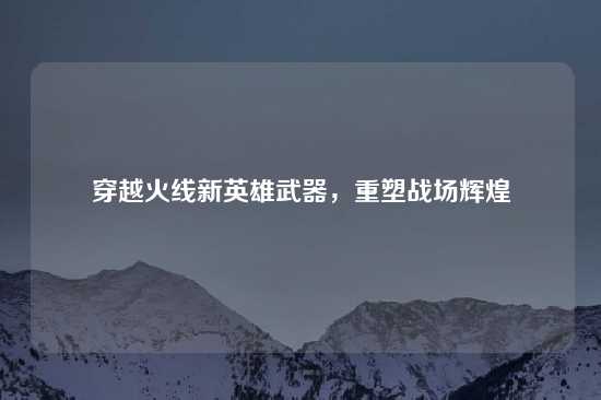 穿越火线新英雄武器，重塑战场辉煌
