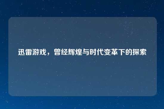 迅雷游戏，曾经辉煌与时代变革下的探索