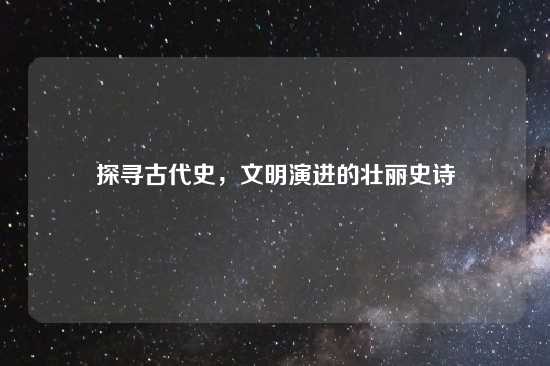 探寻古代史，文明演进的壮丽史诗