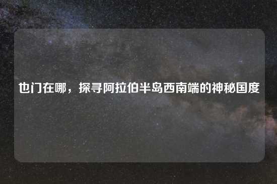 也门在哪，探寻阿拉伯半岛西南端的神秘国度