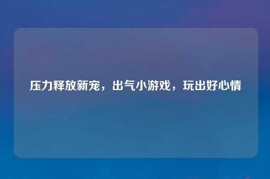 压力释放新宠，出气小游戏，玩出好心情