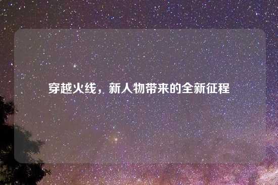 穿越火线，新人物带来的全新征程