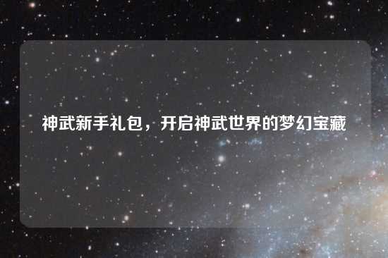 神武新手礼包，开启神武世界的梦幻宝藏