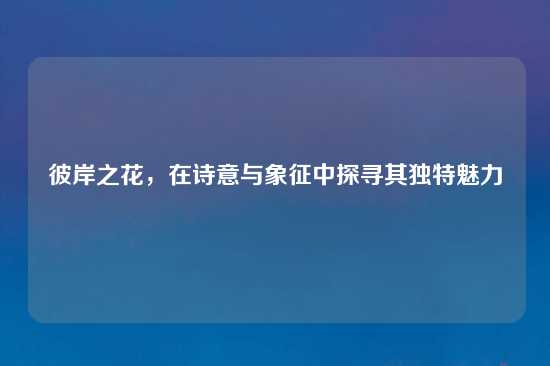彼岸之花，在诗意与象征中探寻其独特魅力