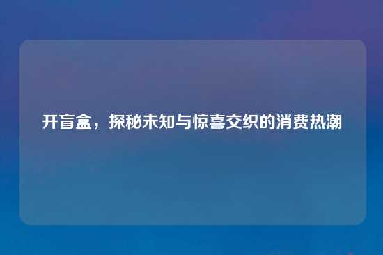 开盲盒，探秘未知与惊喜交织的消费热潮