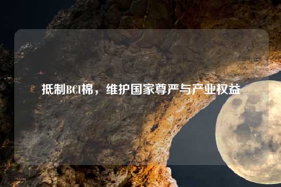 抵制BCI棉，维护国家尊严与产业权益
