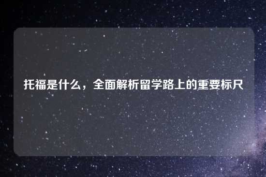 托福是什么，全面解析留学路上的重要标尺