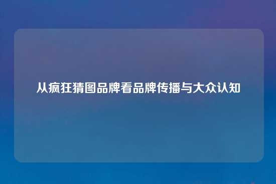 从疯狂猜图品牌看品牌传播与大众认知