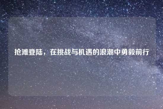 抢滩登陆，在挑战与机遇的浪潮中勇毅前行
