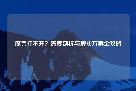 魔兽打不开？深度剖析与解决方案全攻略