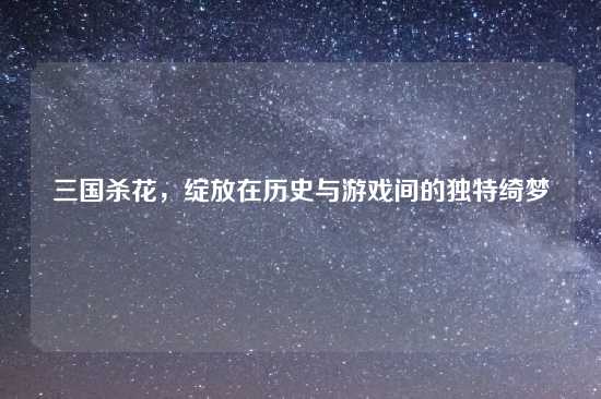 三国杀花，绽放在历史与游戏间的独特绮梦
