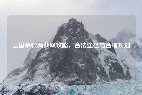 三国杀银两获取攻略，合法途径与合理规划