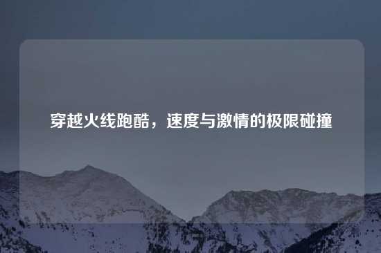 穿越火线跑酷，速度与激情的极限碰撞