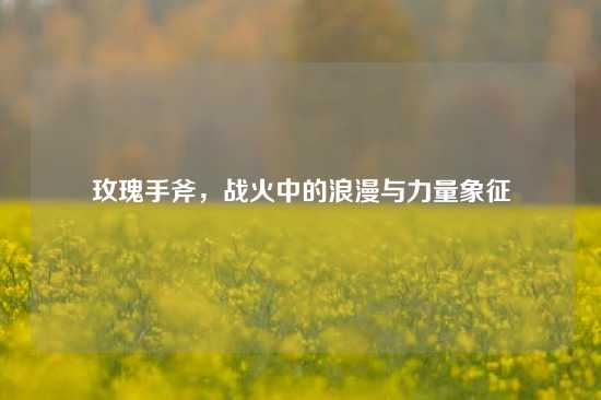 玫瑰手斧，战火中的浪漫与力量象征