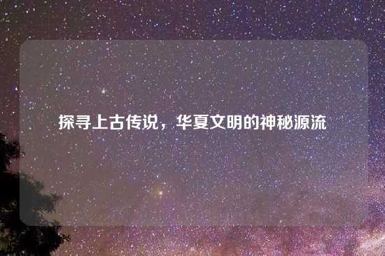 探寻上古传说，华夏文明的神秘源流